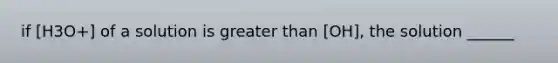 if [H3O+] of a solution is greater than [OH], the solution ______