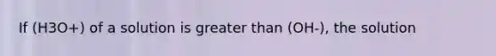 If (H3O+) of a solution is greater than (OH-), the solution