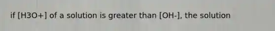 if [H3O+] of a solution is greater than [OH-], the solution