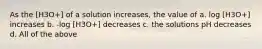 As the [H3O+] of a solution increases, the value of a. log [H3O+] increases b. -log [H3O+] decreases c. the solutions pH decreases d. All of the above