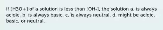 If [H3O+] of a solution is <a href='https://www.questionai.com/knowledge/k7BtlYpAMX-less-than' class='anchor-knowledge'>less than</a> [OH-], the solution a. is always acidic. b. is always basic. c. is always neutral. d. might be acidic, basic, or neutral.