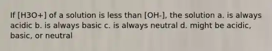 If [H3O+] of a solution is <a href='https://www.questionai.com/knowledge/k7BtlYpAMX-less-than' class='anchor-knowledge'>less than</a> [OH-], the solution a. is always acidic b. is always basic c. is always neutral d. might be acidic, basic, or neutral