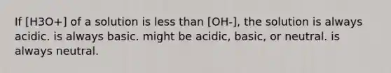 If [H3O+] of a solution is less than [OH-], the solution is always acidic. is always basic. might be acidic, basic, or neutral. is always neutral.