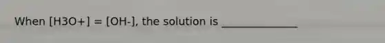 When [H3O+] = [OH-], the solution is ______________