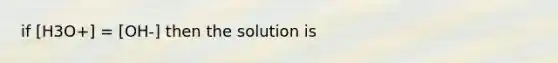 if [H3O+] = [OH-] then the solution is