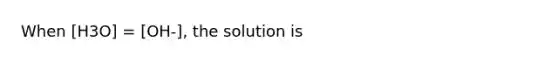 When [H3O] = [OH-], the solution is