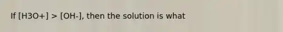 If [H3O+] > [OH-], then the solution is what