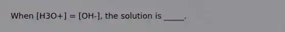 When [H3O+] = [OH-], the solution is _____.