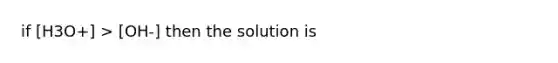 if [H3O+] > [OH-] then the solution is