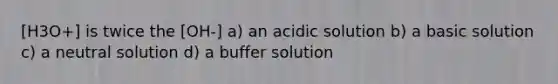 [H3O+] is twice the [OH-] a) an acidic solution b) a basic solution c) a neutral solution d) a buffer solution