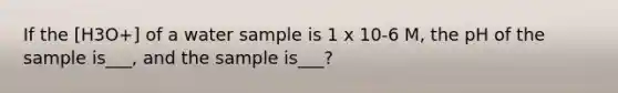 If the [H3O+] of a water sample is 1 x 10-6 M, the pH of the sample is___, and the sample is___?