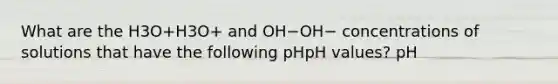 What are the H3O+H3O+ and OH−OH− concentrations of solutions that have the following pHpH values? pH