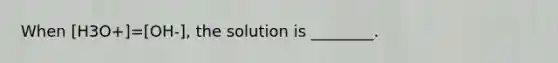 When [H3O+]=[OH-], the solution is ________.