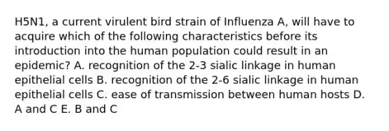 H5N1, a current virulent bird strain of Influenza A, will have to acquire which of the following characteristics before its introduction into the human population could result in an epidemic? A. recognition of the 2-3 sialic linkage in human epithelial cells B. recognition of the 2-6 sialic linkage in human epithelial cells C. ease of transmission between human hosts D. A and C E. B and C