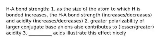 H-A bond strength: 1. as the size of the atom to which H is bonded increases, the H-A bond strength (increases/decreases) and acidity (increases/decreases) 2. greater polarizability of larger conjugate base anions also contributes to (lesser/greater) acidity 3. __________ acids illustrate this effect nicely