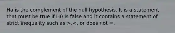 Ha is the complement of the null hypothesis. It is a statement that must be true if H0 is false and it contains a statement of strict inequality such as >,<, or does not =.