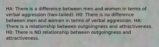 HA: There is a difference between men and women in terms of verbal aggression (two-tailed). H0: There is no difference between men and women in terms of verbal aggression. HA: There is a relationship between outgoingness and attractiveness. H0: There is NO relationship between outgoingness and attractiveness.