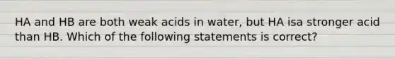 HA and HB are both weak acids in water, but HA isa stronger acid than HB. Which of the following statements is correct?