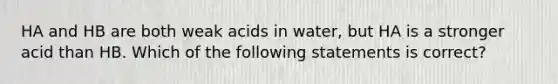 HA and HB are both weak acids in water, but HA is a stronger acid than HB. Which of the following statements is correct?