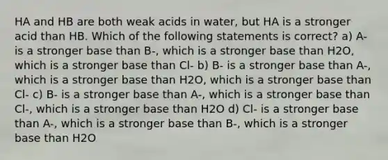 HA and HB are both weak acids in water, but HA is a stronger acid than HB. Which of the following statements is correct? a) A- is a stronger base than B-, which is a stronger base than H2O, which is a stronger base than Cl- b) B- is a stronger base than A-, which is a stronger base than H2O, which is a stronger base than Cl- c) B- is a stronger base than A-, which is a stronger base than Cl-, which is a stronger base than H2O d) Cl- is a stronger base than A-, which is a stronger base than B-, which is a stronger base than H2O