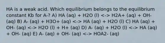 HA is a weak acid. Which equilibrium belongs to the equilibrium constant Kb for A-? A) HA (aq) + H2O (l) H2A+ (aq) + OH- (aq) B) A- (aq) + H3O+ (aq) HA (aq) + H2O (l) C) HA (aq) + OH- (aq) H2O (l) + H+ (aq) D) A- (aq) + H2O (l) HA (aq) + OH- (aq) E) A- (aq) + OH- (aq) HOA2- (aq)