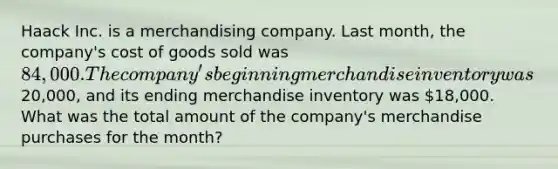 Haack Inc. is a merchandising company. Last month, the company's cost of goods sold was 84,000. The company's beginning merchandise inventory was20,000, and its ending merchandise inventory was 18,000. What was the total amount of the company's merchandise purchases for the month?