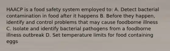 HAACP is a food safety system employed to: A. Detect bacterial contamination in food after it happens B. Before they happen, identify and control problems that may cause foodborne illness C. Isolate and identify bacterial pathogens from a foodborne illness outbreak D. Set temperature limits for food containing eggs