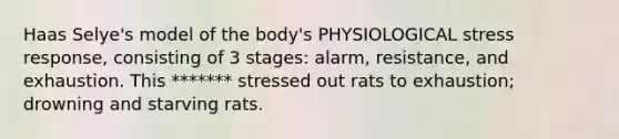 Haas Selye's model of the body's PHYSIOLOGICAL stress response, consisting of 3 stages: alarm, resistance, and exhaustion. This ******* stressed out rats to exhaustion; drowning and starving rats.