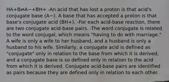 HA+B⇌A−+BH+ -An acid that has lost a proton is that acid's conjugate base (A−). A base that has accepted a proton is that base's conjugate acid (BH+). -For each acid-base reaction, there are two conjugate acid-base pairs. -The word conjugate is related to the word conjugal, which means "having to do with marriage." A wife is only a wife to her husband, and a husband is only a husband to his wife. Similarly, a conjugate acid is defined as "conjugate" only in relation to the base from which it is derived, and a conjugate base is so defined only in relation to the acid from which it is derived. Conjugate acid-base pairs are identified as pairs because they are defined only in relation to each other.