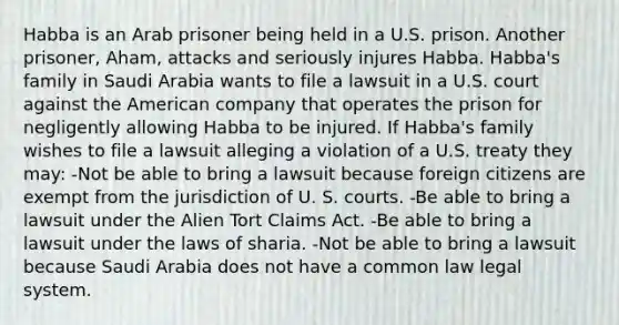 Habba is an Arab prisoner being held in a U.S. prison. Another prisoner, Aham, attacks and seriously injures Habba. Habba's family in Saudi Arabia wants to file a lawsuit in a U.S. court against the American company that operates the prison for negligently allowing Habba to be injured. If Habba's family wishes to file a lawsuit alleging a violation of a U.S. treaty they may: -Not be able to bring a lawsuit because foreign citizens are exempt from the jurisdiction of U. S. courts. -Be able to bring a lawsuit under the Alien Tort Claims Act. -Be able to bring a lawsuit under the laws of sharia. -Not be able to bring a lawsuit because Saudi Arabia does not have a common law legal system.