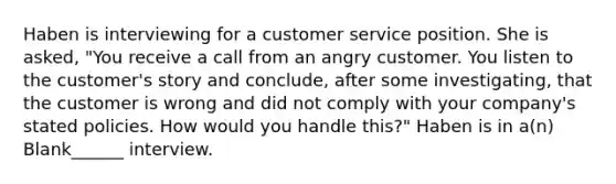 Haben is interviewing for a customer service position. She is asked, "You receive a call from an angry customer. You listen to the customer's story and conclude, after some investigating, that the customer is wrong and did not comply with your company's stated policies. How would you handle this?" Haben is in a(n) Blank______ interview.