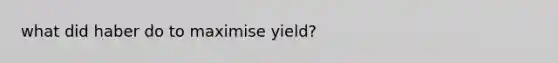 what did haber do to maximise yield?