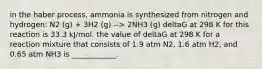 in the haber process, ammonia is synthesized from nitrogen and hydrogen: N2 (g) + 3H2 (g) --> 2NH3 (g) deltaG at 298 K for this reaction is 33.3 kJ/mol. the value of deltaG at 298 K for a reaction mixture that consists of 1.9 atm N2, 1.6 atm H2, and 0.65 atm NH3 is ____________.