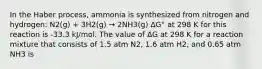 In the Haber process, ammonia is synthesized from nitrogen and hydrogen: N2(g) + 3H2(g) → 2NH3(g) ΔG° at 298 K for this reaction is -33.3 kJ/mol. The value of ΔG at 298 K for a reaction mixture that consists of 1.5 atm N2, 1.6 atm H2, and 0.65 atm NH3 is