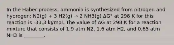 In the Haber process, ammonia is synthesized from nitrogen and hydrogen: N2(g) + 3 H2(g) → 2 NH3(g) ΔG° at 298 K for this reaction is -33.3 kJ/mol. The value of ΔG at 298 K for a reaction mixture that consists of 1.9 atm N2, 1.6 atm H2, and 0.65 atm NH3 is ________.