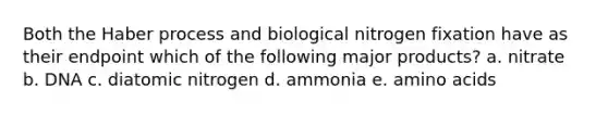 Both the Haber process and biological nitrogen fixation have as their endpoint which of the following major products? a. nitrate b. DNA c. diatomic nitrogen d. ammonia e. <a href='https://www.questionai.com/knowledge/k9gb720LCl-amino-acids' class='anchor-knowledge'>amino acids</a>