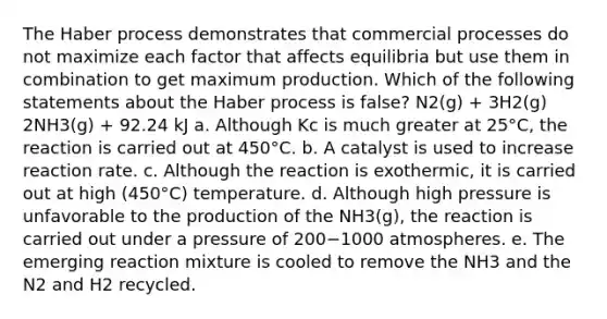 The Haber process demonstrates that commercial processes do not maximize each factor that affects equilibria but use them in combination to get maximum production. Which of the following statements about the Haber process is false? N2(g) + 3H2(g) 2NH3(g) + 92.24 kJ a. Although Kc is much greater at 25°C, the reaction is carried out at 450°C. b. A catalyst is used to increase reaction rate. c. Although the reaction is exothermic, it is carried out at high (450°C) temperature. d. Although high pressure is unfavorable to the production of the NH3(g), the reaction is carried out under a pressure of 200−1000 atmospheres. e. The emerging reaction mixture is cooled to remove the NH3 and the N2 and H2 recycled.