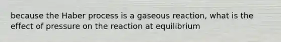 because the Haber process is a gaseous reaction, what is the effect of pressure on the reaction at equilibrium