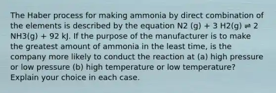 The Haber process for making ammonia by direct combination of the elements is described by the equation N2 (g) + 3 H2(g) ⇌ 2 NH3(g) + 92 kJ. If the purpose of the manufacturer is to make the greatest amount of ammonia in the least time, is the company more likely to conduct the reaction at (a) high pressure or low pressure (b) high temperature or low temperature? Explain your choice in each case.