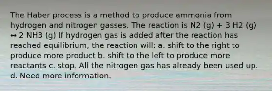 The Haber process is a method to produce ammonia from hydrogen and nitrogen gasses. The reaction is N2 (g) + 3 H2 (g) ↔ 2 NH3 (g) If hydrogen gas is added after the reaction has reached equilibrium, the reaction will: a. shift to the right to produce more product b. shift to the left to produce more reactants c. stop. All the nitrogen gas has already been used up. d. Need more information.