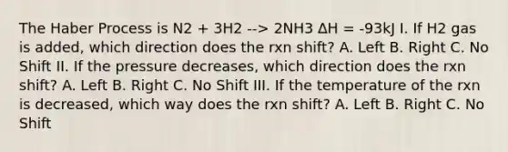 The Haber Process is N2 + 3H2 --> 2NH3 ∆H = -93kJ I. If H2 gas is added, which direction does the rxn shift? A. Left B. Right C. No Shift II. If the pressure decreases, which direction does the rxn shift? A. Left B. Right C. No Shift III. If the temperature of the rxn is decreased, which way does the rxn shift? A. Left B. Right C. No Shift