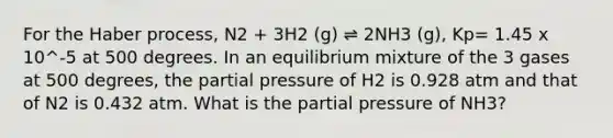 For the Haber process, N2 + 3H2 (g) ⇌ 2NH3 (g), Kp= 1.45 x 10^-5 at 500 degrees. In an equilibrium mixture of the 3 gases at 500 degrees, the partial pressure of H2 is 0.928 atm and that of N2 is 0.432 atm. What is the partial pressure of NH3?