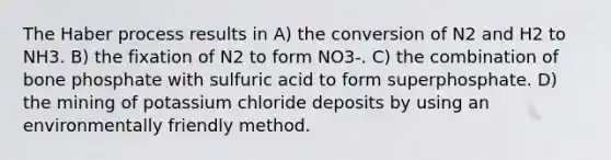 The Haber process results in A) the conversion of N2 and H2 to NH3. B) the fixation of N2 to form NO3-. C) the combination of bone phosphate with sulfuric acid to form superphosphate. D) the mining of potassium chloride deposits by using an environmentally friendly method.