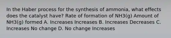 In the Haber process for the synthesis of ammonia, what effects does the catalyst have? Rate of formation of NH3(g) Amount of NH3(g) formed A. Increases Increases B. Increases Decreases C. Increases No change D. No change Increases