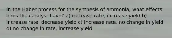 In the Haber process for the synthesis of ammonia, what effects does the catalyst have? a) increase rate, increase yield b) increase rate, decrease yield c) increase rate, no change in yield d) no change in rate, increase yield