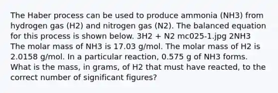 The Haber process can be used to produce ammonia (NH3) from hydrogen gas (H2) and nitrogen gas (N2). The balanced equation for this process is shown below. 3H2 + N2 mc025-1.jpg 2NH3 The molar mass of NH3 is 17.03 g/mol. The molar mass of H2 is 2.0158 g/mol. In a particular reaction, 0.575 g of NH3 forms. What is the mass, in grams, of H2 that must have reacted, to the correct number of significant figures?