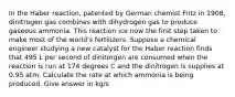 In the Haber reaction, patented by German chemist Fritz in 1908, dinitrogen gas combines with dihydrogen gas to produce gaseous ammonia. This reaction ice now the first step taken to make most of the world's fertilizers. Suppose a chemical engineer studying a new catalyst for the Haber reaction finds that 495 L per second of dinitorgen are consumed when the reaction is run at 174 degrees C and the dinitrogen is supplies at 0.95 atm. Calculate the rate at which ammonia is being produced. Give answer in kg/s