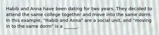 Habib and Anna have been dating for two years. They decided to attend the same college together and move into the same dorm. In this example, "Habib and Anna" are a social unit, and "moving in to the same dorm" is a ______.