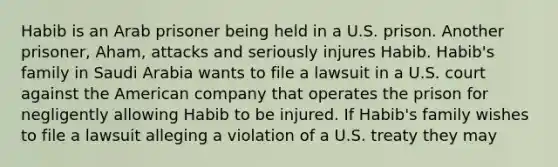 Habib is an Arab prisoner being held in a U.S. prison. Another prisoner, Aham, attacks and seriously injures Habib. Habib's family in Saudi Arabia wants to file a lawsuit in a U.S. court against the American company that operates the prison for negligently allowing Habib to be injured. If Habib's family wishes to file a lawsuit alleging a violation of a U.S. treaty they may