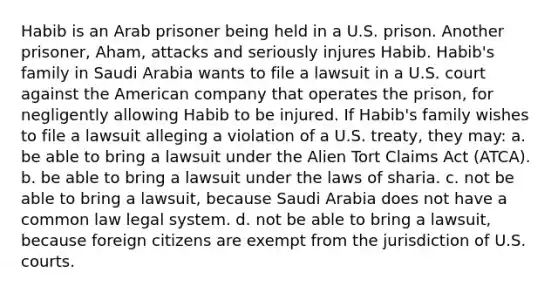 Habib is an Arab prisoner being held in a U.S. prison. Another prisoner, Aham, attacks and seriously injures Habib. Habib's family in Saudi Arabia wants to file a lawsuit in a U.S. court against the American company that operates the prison, for negligently allowing Habib to be injured. If Habib's family wishes to file a lawsuit alleging a violation of a U.S. treaty, they may: a. be able to bring a lawsuit under the Alien Tort Claims Act (ATCA). b. be able to bring a lawsuit under the laws of sharia. c. not be able to bring a lawsuit, because Saudi Arabia does not have a common law legal system. d. not be able to bring a lawsuit, because foreign citizens are exempt from the jurisdiction of U.S. courts.